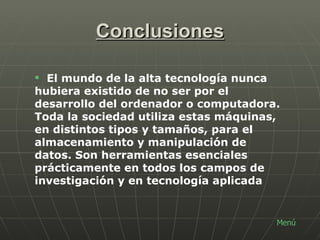 Conclusiones Menú El mundo de la alta tecnología nunca hubiera existido de no ser por el desarrollo del ordenador o computadora. Toda la sociedad utiliza estas máquinas, en distintos tipos y tamaños, para el almacenamiento y manipulación de datos. Son herramientas esenciales prácticamente en todos los campos de investigación y en tecnología aplicada 