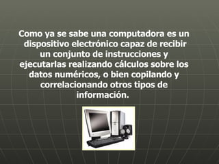 Como ya se sabe una computadora es un  dispositivo electrónico capaz de recibir un conjunto de instrucciones y ejecutarlas realizando cálculos sobre los datos numéricos, o bien copilando y correlacionando otros tipos de información.  