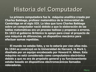 Historia del Computador La primera computadora fue la  máquina analítica  creada por Charles Babbage, profesor matemático de la Universidad de Cambridge en el siglo XIX. La idea que tuvo Charles Babbage sobre un computador nació debido a que la elaboración de las tablas matemáticas era un proceso tedioso y propenso a errores. En 1823 el gobierno Británico lo apoyo para crear el proyecto de una máquina de diferencias, un dispositivo mecánico para efectuar sumas repetidas.  El mundo no estaba listo, y no lo estaría por cien años más. En 1944 se construyó en la Universidad de Harvard, la Mark I, diseñada por un equipo encabezado por Howard H. Aiken. Esta máquina no está considerada como computadora electrónica debido a que no era de propósito general y su funcionamiento estaba basado en dispositivos electromecánicos llamados relevadores. Menú 