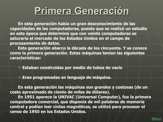 Primera Generación En esta generación había un gran desconocimiento de las capacidades de las computadoras, puesto que se realizó un estudio en esta época que determinó que con veinte computadoras se saturaría el mercado de los Estados Unidos en el campo de procesamiento de datos. Esta generación abarco la década de los cincuenta. Y se conoce como la primera generación. Estas máquinas tenían las siguientes características: Estaban construidas por medio de tubos de vacío Eran programadas en lenguaje de máquina.  En esta generación las máquinas son grandes y costosas (de un costo aproximado de ciento de miles de dólares). En 1951 aparece la UNIVAC (Universal Computer), fue la primera computadora comercial, que disponía de mil palabras de memoria central y podían leer cintas magnéticas, se utilizó para procesar el censo de 1950 en los Estados Unidos. Menú 