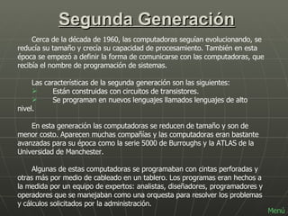 Segunda Generación Cerca de la década de 1960, las computadoras seguían evolucionando, se reducía su tamaño y crecía su capacidad de procesamiento. También en esta época se empezó a definir la forma de comunicarse con las computadoras, que recibía el nombre de programación de sistemas. Las características de la segunda generación son las siguientes:         Están construidas con circuitos de transistores.     Se programan en nuevos lenguajes llamados lenguajes de alto nivel.  En esta generación las computadoras se reducen de tamaño y son de menor costo. Aparecen muchas compañías y las computadoras eran bastante avanzadas para su época como la serie 5000 de Burroughs y la ATLAS de la Universidad de Manchester. Algunas de estas computadoras se programaban con cintas perforadas y otras más por medio de cableado en un tablero. Los programas eran hechos a la medida por un equipo de expertos: analistas, diseñadores, programadores y operadores que se manejaban como una orquesta para resolver los problemas y cálculos solicitados por la administración.  Menú 