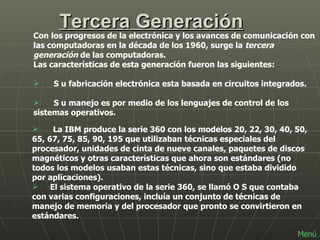Tercera Generación Con los progresos de la electrónica y los avances de comunicación con las computadoras en la década de los 1960, surge la  tercera generación  de las computadoras.  Las características de esta generación fueron las siguientes:        S u fabricación electrónica esta basada en circuitos integrados.        S u manejo es por medio de los lenguajes de control de los sistemas operativos.  La IBM produce la serie 360 con los modelos 20, 22, 30, 40, 50, 65, 67, 75, 85, 90, 195 que utilizaban técnicas especiales del procesador, unidades de cinta de nueve canales, paquetes de discos magnéticos y otras características que ahora son estándares (no todos los modelos usaban estas técnicas, sino que estaba dividido por aplicaciones). El sistema operativo de la serie 360, se llamó O S que contaba con varias configuraciones, incluía un conjunto de técnicas de manejo de memoria y del procesador que pronto se convirtieron en estándares. Menú 