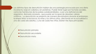  Los distintos tipos de desnutrición hablan de una patología provocada por una dieta
incorrecta, baja en calorías y en proteínas. Puede tener lugar por factores sociales,
como las hambrunas de los países subdesarrollados, o por una deficiencia del
organismo –llamada anorexia-, que puede ser incapaz de absorber valores
nutritivos. La desnutrición se presenta de manera devastadora durante el embarazo,
la etapa fetal, la lactancia, la niñez y los últimos años, afectando en la actualidad a
uno de cada seis adultos, y uno de cada tres niños. Existen tres tipos principales:
Desnutrición primaria
Desnutrición secundaria
Desnutrición mixta
 