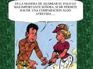 ES LA MANERA DE AGARRAR EL PALO LO MAS IMPORTANTE SEÑORA, SI ME PERMITE HACER  UNA COMPARACION ALGO ATREVIDA…. 