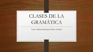 CLASES DE LA
GRAMÁTICA
Lcda. Thelma Iracema Gómez Aroche
 