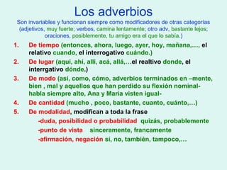 Los adverbios
Son invariables y funcionan siempre como modificadores de otras categorías
(adjetivos, muy fuerte; verbos, camina lentamente; otro adv, bastante lejos;
oraciones, posiblemente, tu amigo era el que lo sabía.)
1. De tiempo (entonces, ahora, luego, ayer, hoy, mañana,…, el
relativo cuando, el interrogativo cuándo.)
2. De lugar (aquí, ahí, allí, acá, allá,…el realtivo donde, el
interrgativo dónde.)
3. De modo (así, como, cómo, adverbios terminados en –mente,
bien , mal y aquellos que han perdido su flexión nominal-
habla siempre alto, Ana y María visten igual-
4. De cantidad (mucho , poco, bastante, cuanto, cuánto,…)
5. De modalidad, modifican a toda la frase
-duda, posibilidad o probabilidad quizás, probablemente
-punto de vista sinceramente, francamente
-afirmación, negación sí, no, también, tampoco,…
 