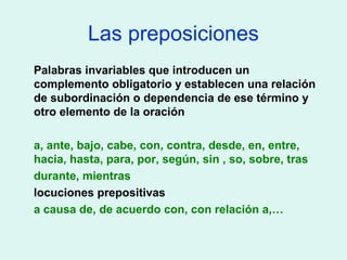 Las preposiciones
Palabras invariables que introducen un
complemento obligatorio y establecen una relación
de subordinación o dependencia de ese término y
otro elemento de la oración
a, ante, bajo, cabe, con, contra, desde, en, entre,
hacia, hasta, para, por, según, sin , so, sobre, tras
durante, mientras
locuciones prepositivas
a causa de, de acuerdo con, con relación a,…
 