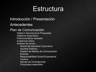 Estructura Introducción / Presentación Antecedentes Plan de Comunicación Objetivo General de la Propuestas Objetivos Específicos  Posicionamiento deseado Audiencias Clave Ambitos de Acción Desarrollo Identidad Corporativa Asuntos Públicos Gestión de Medios de Comunicación Eventos  Responsabilidad Social Empresarial Vocería Manejo de Contingencias Propuestas especiales 