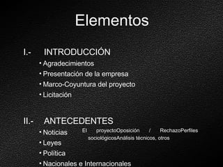 Elementos I.-  INTRODUCCIÓN Agradecimientos Presentación de la empresa Marco-Coyuntura del proyecto Licitación II.-  ANTECEDENTES Noticias Leyes Política Nacionales e Internacionales El proyectoOposición / RechazoPerfiles sociológicosAnálisis técnicos, otros 