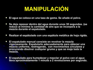 MANIPULACIÓN El agua se coloca en una taza de goma. Se añade el polvo. Se deja reposar dentro del agua durante unos 30 segundos. (se reduce al mínimo la cantidad de aire que se incorpora a la mezcla durante el espatulado. Realizar el espátulado con una espátula metálica de hoja rígida. El espatulado manual consiste en revolver la mezcla vigorosamente. Espatularlo adecuadamente para obtener una mezcla uniforme, restregando,  con movimientos circulares y procurando disolver cualquier grumo y que se moje toda la mezcla. El espatulado para humedecer y mezclar el polvo con el agua lleva aproximadamente 1 minuto a 2 revoluciones por segundo. 