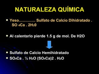 NATURALEZA QUÍMICA Yeso…………. Sulfato de Calcio Dihidratado .  SO  4 Ca . 2H 2 0 Al calentarlo pierde 1.5 g de mol. De H2O Sulfato de Calcio Hemihidratado  SO 4 Ca . ½ H 2 O (SO 4 Ca)2 . H 2 O 