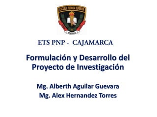 ETS PNP -  CAJAMARCA Formulación y Desarrollo del Proyecto de Investigación Mg. Alberth Aguilar Guevara Mg. Alex Hernandez Torres  