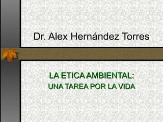 LA ETICA AMBIENTAL: UNA TAREA POR LA VIDA Dr. Alex Hernández Torres 