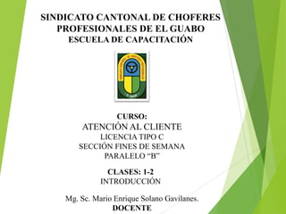 CURSO:
ATENCIÓN AL CLIENTE
LICENCIA TIPO C
SECCIÓN FINES DE SEMANA
PARALELO “B”
Mg. Sc. Mario Enrique Solano Gavilanes.
DOCENTE
CLASES: 1-2
INTRODUCCIÓN
SINDICATO CANTONAL DE CHOFERES
PROFESIONALES DE EL GUABO
ESCUELA DE CAPACITACIÓN
 
