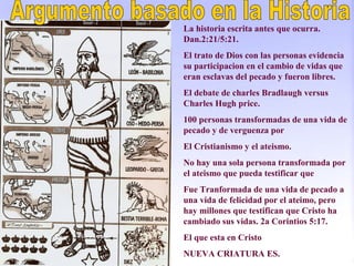 La historia escrita antes que ocurra.
Dan.2:21/5:21.
El trato de Dios con las personas evidencia
su participacion en el cambio de vidas que
eran esclavas del pecado y fueron libres.
El debate de charles Bradlaugh versus
Charles Hugh price.
100 personas transformadas de una vida de
pecado y de verguenza por
El Cristianismo y el ateismo.
No hay una sola persona transformada por
el ateismo que pueda testificar que
Fue Tranformada de una vida de pecado a
una vida de felicidad por el ateimo, pero
hay millones que testifican que Cristo ha
cambiado sus vidas. 2a Corintios 5:17.
El que esta en Cristo
NUEVA CRIATURA ES.
 