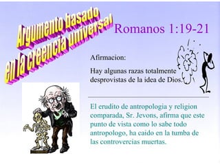 Afirmacion:
Hay algunas razas totalmente
desprovistas de la idea de Dios.
El erudito de antropologia y religion
comparada, Sr. Jevons, afirma que este
punto de vista como lo sabe todo
antropologo, ha caido en la tumba de
las controvercias muertas.
Romanos 1:19-21
 