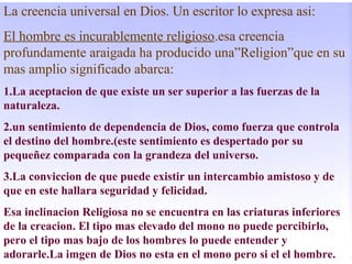 La creencia universal en Dios. Un escritor lo expresa asi:
El hombre es incurablemente religioso.esa creencia
profundamente araigada ha producido una”Religion”que en su
mas amplio significado abarca:
1.La aceptacion de que existe un ser superior a las fuerzas de la
naturaleza.
2.un sentimiento de dependencia de Dios, como fuerza que controla
el destino del hombre.(este sentimiento es despertado por su
pequeñez comparada con la grandeza del universo.
3.La conviccion de que puede existir un intercambio amistoso y de
que en este hallara seguridad y felicidad.
Esa inclinacion Religiosa no se encuentra en las criaturas inferiores
de la creacion. El tipo mas elevado del mono no puede percibirlo,
pero el tipo mas bajo de los hombres lo puede entender y
adorarle.La imgen de Dios no esta en el mono pero si el el hombre.
 