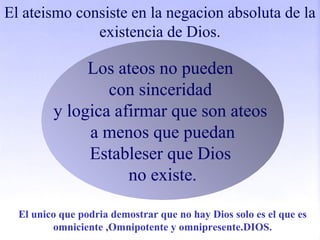 El ateismo consiste en la negacion absoluta de la
existencia de Dios.
Los ateos no pueden
con sinceridad
y logica afirmar que son ateos
a menos que puedan
Estableser que Dios
no existe.
El unico que podria demostrar que no hay Dios solo es el que es
omniciente ,Omnipotente y omnipresente.DIOS.
 