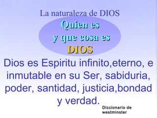 La naturaleza de DIOS
Dios es Espiritu infinito,eterno, e
inmutable en su Ser, sabiduria,
poder, santidad, justicia,bondad
y verdad.
Quien esQuien es
y que cosa esy que cosa es
DIOSDIOS
Diccionario de
westminster
 
