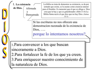 1. La existencia
de Dios. Afirmada
y
Demostrada
La biblia no trata de demostrar su existencia, se da por
sentado que existe, se la asume como creencia natural
para el Hombre. Es menester que el que se allega a Dios
crea que le hay y que es galardonador. (Heb.11:6) La
Biblia llama necio al que dice que no hay Dios. (Salmo
53:1)
Si las escrituras no nos ofrecen una
demostracion razonada de la existencia de
Dios, …..
porque lo intentamos nosotros?
1.Para convencer a los que buscan
sinceramente a Dios.
2.Para fortalecer la fe de los que ya creen.
3.Para enriquecer nuestro conocimiento de
la naturaleza de Dios.
 