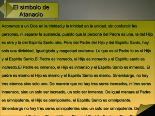 El simbolo deEl simbolo de
AtanacioAtanacio
Adoramos a un Dios en la trinidad,y la trinidad en la unidad, sin confundir lasAdoramos a un Dios en la trinidad,y la trinidad en la unidad, sin confundir las
personas, ni separar la sustancia, puesto que la persona del Padre es una, la del Hijopersonas, ni separar la sustancia, puesto que la persona del Padre es una, la del Hijo
es otra y la del Espiritu Santo otra. Pero del Padre del Hijo y del Espiritu Santo, hayes otra y la del Espiritu Santo otra. Pero del Padre del Hijo y del Espiritu Santo, hay
solo una divinidad, Igual gloria y magestad coeterna. Lo que es el Padre lo es el Hijosolo una divinidad, Igual gloria y magestad coeterna. Lo que es el Padre lo es el Hijo
y el Espiritu Santo.El Padre es increado, el Hijo es increado y el Espiritu santo esy el Espiritu Santo.El Padre es increado, el Hijo es increado y el Espiritu santo es
increado.El Padre es inmenso, el Hijo es inmenso y el Espiritu Santo es inmenso. Elincreado.El Padre es inmenso, el Hijo es inmenso y el Espiritu Santo es inmenso. El
padre es eterno el Hijo es eterno y el Espiritu Santo es eterno. Sinembargo, no haypadre es eterno el Hijo es eterno y el Espiritu Santo es eterno. Sinembargo, no hay
tres eternos sino solo uno. De manera que no hay tres seres increados, ni tres serestres eternos sino solo uno. De manera que no hay tres seres increados, ni tres seres
inmensos, sino un solo ser increado, un solo ser inmenso. De igual manera el Padreinmensos, sino un solo ser increado, un solo ser inmenso. De igual manera el Padre
es omnipotente, el Hijo es omnipotente, el Espiritu Santo es omnipotente.es omnipotente, el Hijo es omnipotente, el Espiritu Santo es omnipotente.
Sinembargo no hay tres seres omnipotentes sino un solo ser omnipotente. DeSinembargo no hay tres seres omnipotentes sino un solo ser omnipotente. De
 
