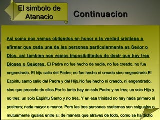 El simbolo deEl simbolo de
AtanacioAtanacio ContinuacionContinuacion
Asi como nos vemos obligados en honor a la verdad cristiana aAsi como nos vemos obligados en honor a la verdad cristiana a
afirmar que cada una de las personas particularmente es Seafirmar que cada una de las personas particularmente es Se ññor oor o
Dios, asi tambien nos vemos imposibilitados de decir que hay tresDios, asi tambien nos vemos imposibilitados de decir que hay tres
Dioses o SeDioses o Seññores.ores. El Padre no fue hecho de nadie, no fue creado, no fueEl Padre no fue hecho de nadie, no fue creado, no fue
engendrado. El hijo salio del Padre; no fue hecho ni creado sino engendrado.Elengendrado. El hijo salio del Padre; no fue hecho ni creado sino engendrado.El
Espiritu santo salio del Padre y del Hijo.No fue hecho ni creado, ni engendrado,Espiritu santo salio del Padre y del Hijo.No fue hecho ni creado, ni engendrado,
sino que procede de ellos.Por lo tanto hay un solo Padre y no tres; un solo Hijo ysino que procede de ellos.Por lo tanto hay un solo Padre y no tres; un solo Hijo y
no tres; un solo Espiritu Santo y no tres. Y en esa trinidad no hay nada primero nino tres; un solo Espiritu Santo y no tres. Y en esa trinidad no hay nada primero ni
postrero; nada mayor o menor. Pero las tres personas coeternas son coiguales opostrero; nada mayor o menor. Pero las tres personas coeternas son coiguales o
mutuamente iguales entre si; de manera que atraves de todo, como se ha dichomutuamente iguales entre si; de manera que atraves de todo, como se ha dicho
 