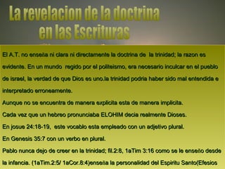 El A.T. no enseEl A.T. no enseñña ni clara ni directamente la doctrina de la trinidad; la razon esa ni clara ni directamente la doctrina de la trinidad; la razon es
evidente. En un mundo regido por el politeismo, era necesario inculcar en el puebloevidente. En un mundo regido por el politeismo, era necesario inculcar en el pueblo
de israel, la verdad de que Dios es uno.la trinidad podria haber sido mal entendida ede israel, la verdad de que Dios es uno.la trinidad podria haber sido mal entendida e
interpretado erroneamente.interpretado erroneamente.
Aunque no se encuentra de manera explicita esta de manera implicita.Aunque no se encuentra de manera explicita esta de manera implicita.
Cada vez que un hebreo pronunciaba ELOHIM decia realmente Dioses.Cada vez que un hebreo pronunciaba ELOHIM decia realmente Dioses.
En josue 24:18-19, este vocablo esta empleado con un adjetivo plural.En josue 24:18-19, este vocablo esta empleado con un adjetivo plural.
En Genesis 35:7 con un verbo en plural.En Genesis 35:7 con un verbo en plural.
Pablo nunca dejo de creer en la trinidad; fil.2:8, 1aTim 3:16 como se le ensePablo nunca dejo de creer en la trinidad; fil.2:8, 1aTim 3:16 como se le enseñño desdeo desde
la infancia. (1aTim.2:5/ 1aCor.8:4)ensela infancia. (1aTim.2:5/ 1aCor.8:4)enseñña la personalidad del Espiritu Santo(Efesiosa la personalidad del Espiritu Santo(Efesios
 