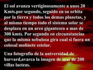 El sol avanza vertiginosamente a unos 20
Kmts.por segundo, seguido en su orbita
por la tierra y todos los demas planetas, y
al mismo tiempo todo el sistema solar se
desplaza en un arco gigantesco a mas de
300 kmts. Por segundo en circunstancias
que la misma nebulosa gira cual si fuera un
colosal molinete estelar.
Una fotografia de la universidad de
harvard,avarca la imagen de mas de 200
villas lacteas.
 