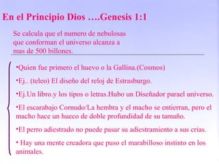 En el Principio Dios ….Genesis 1:1
Se calcula que el numero de nebulosas
que conforman el universo alcanza a
mas de 500 billones.
•Quien fue primero el huevo o la Gallina.(Cosmos)
•Ej.. (teleo) El diseño del reloj de Estrasburgo.
•Ej.Un libro.y los tipos o letras.Hubo un Diseñador parael universo.
•El escarabajo Cornudo/La hembra y el macho se entierran, pero el
macho hace un hueco de doble profundidad de su tamaño.
•El perro adiestrado no puede pasar su adiestramiento a sus crias.
• Hay una mente creadora que puso el marabilloso instinto en los
animales.
 
