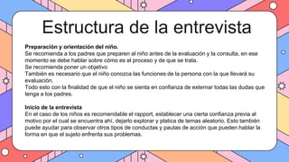 Estructura de la entrevista
Preparación y orientación del niño.
Se recomienda a los padres que preparen al niño antes de la evaluación y la consulta, en ese
momento se debe hablar sobre cómo es el proceso y de que se trata.
Se recomienda poner un objetivo
También es necesario que el niño conozca las funciones de la persona con la que llevará su
evaluación.
Todo esto con la finalidad de que el niño se sienta en confianza de externar todas las dudas que
tenga a los padres.
Inicio de la entrevista
En el caso de los niños es recomendable el rapport, establecer una cierta confianza previa al
motivo por el cual se encuentra ahí, dejarlo explorar y platica de temas aleatorio. Esto también
puede ayudar para observar otros tipos de conductas y pautas de acción que pueden hablar la
forma en que el sujeto enfrenta sus problemas.
 