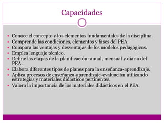 Capacidades
 Conoce el concepto y los elementos fundamentales de la disciplina.
 Comprende las condiciones, elementos y fases del PEA.
 Compara las ventajas y desventajas de los modelos pedagógicos.
 Emplea lenguaje técnico.
 Define las etapas de la planificación: anual, mensual y diaria del
PEA.
 Elabora diferentes tipos de planes para la enseñanza-aprendizaje.
 Aplica procesos de enseñanza-aprendizaje-evaluación utilizando
estrategias y materiales didácticos pertinentes.
 Valora la importancia de los materiales didácticos en el PEA.
 