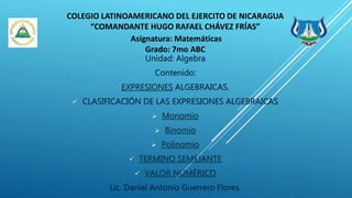 COLEGIO LATINOAMERICANO DEL EJERCITO DE NICARAGUA
“COMANDANTE HUGO RAFAEL CHÁVEZ FRÍAS”
Asignatura: Matemáticas
Grado: 7mo ABC
Unidad: Algebra
Contenido:
EXPRESIONES ALGEBRAICAS.
 CLASIFICACIÓN DE LAS EXPRESIONES ALGEBRAICAS
 Monomio
 Binomio
 Polinomio
 TERMINO SEMEJANTE
 VALOR NUMÉRICO
Lic. Daniel Antonio Guerrero Flores.
 