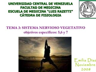 UNIVERSIDAD CENTRAL DE VENEZUELA FACULTAD DE MEDICINA ESCUELA DE MEDICINA “LUIS RAZETTI” CÁTEDRA DE FISIOLOGIA TEMA 3: SISTEMA NERVIOSO VEGETATIVO objetivos específicos: 5,6 y 7 Emilia Díaz Noviembre 2008 