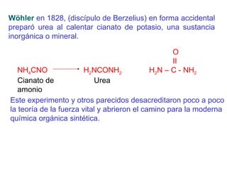 Wöhler  en 1828, (discípulo de Berzelius) en forma accidental preparó urea al calentar cianato de potasio, una sustancia inorgánica o mineral.     O   ІІ NH 4 CNO  H 2 NCONH 2   H 2 N – C - NH 2   Cianato de    Urea amonio Este experimento y otros parecidos desacreditaron poco a poco la teoría de la fuerza vital y abrieron el camino para la moderna química orgánica sintética.   