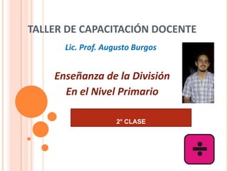 TALLER DE CAPACITACIÓN DOCENTE
      Lic. Prof. Augusto Burgos


    Enseñanza de la División
      En el Nivel Primario

                    2° CLASE
 