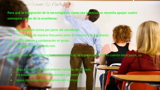 Para que la integración de la tecnología en clases sea efectiva, se necesita apoyar cuatro 
conceptos claves de la enseñanza: 
● participación activa por parte del estudiante. 
● interacción de manera frecuente entre el maestro y el estudiante. 
● participación y colaboración en grupo. 
● conexión con el mundo real. 
La integración de la tecnología de manera eficaz se logra si se tienen en cuenta estos pasos, ya 
que: 
● llega a formar parte del proceso rutinario de la clase, 
● los estudiantes se sienten cómodos usándola y 
● apoya los referentes educativos del currículo. 
 