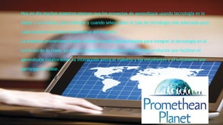 Hoy en día muchos maestros piensan que los proyectos de aprendizaje usando tecnología es lo 
mejor y lo máximo, pero siempre y cuando seleccionen el tipo de tecnología más adecuada para 
cada proyecto es tarea fundamental del maestro. 
La empresa promethean planet ofrecen muchas oportunidades para integrar la tecnología en el 
currículo de su clase, ya que sus estudiantes cuentan con diversos productos que facilitan el 
aprendizaje colaborativo, la interacción entre el maestro y los estudiantes y el entusiasmo por 
participar en clase. 
 