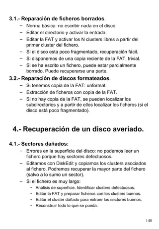 3.1.- Reparación de ficheros borrados.
    – Norma básica: no escribir nada en el disco.
    – Editar el directorio y activar la entrada.
    – Editar la FAT y activar los N clusters libres a partir del
      primer cluster del fichero.
    – Si el disco esta poco fragmentado, recuperación fácil.
    – Si disponemos de una copia reciente de la FAT, trivial.
    – Si se ha escrito un fichero, puede estar parcialmente
      borrado. Puede recuperarse una parte.
3.2.- Reparación de discos formateados.
    – Si tenemos copia de la FAT: unformat.
    – Extracción de ficheros con copia de la FAT.
    – Si no hay copia de la FAT, se pueden localizar los
      subdirectorios y a partir de ellos localizar los ficheros (si el
      disco está poco fragmentado).



 4.- Recuperación de un disco averiado.

4.1.- Sectores dañados:
    – Errores en la superficie del disco: no podemos leer un
      fichero porque hay sectores defectuosos.
    – Editamos con DiskEdit y copiamos los clusters asociados
      al fichero. Podremos recuperar la mayor parte del fichero
      (salvo a lo sumo un sector).
    – Si el fichero es muy largo:
         •   Análisis de superficie. Identificar clusters defectuosos.
         •   Editar la FAT y preparar ficheros con los clusters buenos.
         •   Editar el cluster dañado para extraer los sectores buenos.
         •   Reconstruir todo lo que se pueda.


                                                                          148
 