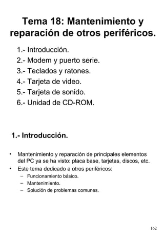 Tema 18: Mantenimiento y
reparación de otros periféricos.
    1.- Introducción.
    2.- Modem y puerto serie.
    3.- Teclados y ratones.
    4.- Tarjeta de video.
    5.- Tarjeta de sonido.
    6.- Unidad de CD-ROM.



1.- Introducción.

•   Mantenimiento y reparación de principales elementos
    del PC ya se ha visto: placa base, tarjetas, discos, etc.
•   Este tema dedicado a otros periféricos:
     – Funcionamiento básico.
     – Mantenimiento.
     – Solución de problemas comunes.




                                                                162
 