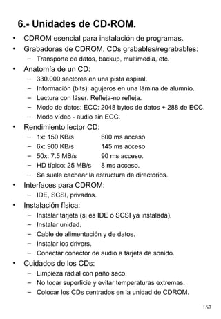 6.- Unidades de CD-ROM.
•    CDROM esencial para instalación de programas.
•    Grabadoras de CDROM, CDs grabables/regrabables:
      – Transporte de datos, backup, multimedia, etc.
•    Anatomía de un CD:
      –   330.000 sectores en una pista espiral.
      –   Información (bits): agujeros en una lámina de alumnio.
      –   Lectura con láser. Refleja-no refleja.
      –   Modo de datos: ECC: 2048 bytes de datos + 288 de ECC.
      –   Modo vídeo - audio sin ECC.
•    Rendimiento lector CD:
      –   1x: 150 KB/s         600 ms acceso.
      –   6x: 900 KB/s         145 ms acceso.
      –   50x: 7.5 MB/s        90 ms acceso.
      –   HD típico: 25 MB/s   8 ms acceso.
      –   Se suele cachear la estructura de directorios.
•    Interfaces para CDROM:
      – IDE, SCSI, privados.
•    Instalación física:
      –   Instalar tarjeta (si es IDE o SCSI ya instalada).
      –   Instalar unidad.
      –   Cable de alimentación y de datos.
      –   Instalar los drivers.
      –   Conectar conector de audio a tarjeta de sonido.
•    Cuidados de los CDs:
      – Limpieza radial con paño seco.
      – No tocar superficie y evitar temperaturas extremas.
      – Colocar los CDs centrados en la unidad de CDROM.

                                                               167
 