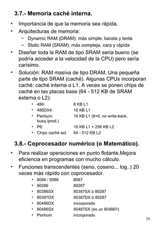 3.7.- Memoria caché interna.
•    Importancia de que la memoria sea rápida.
•    Arquitecturas de memoria:
      – Dynamic RAM (DRAM): más simple, barata y lenta
      – Static RAM (SRAM): más compleja, cara y rápida
•    Diseñar toda la RAM de tipo SRAM sería bueno (se
     podría acceder a la velocidad de la CPU) pero sería
     carísimo.
•    Solución: RAM masiva de tipo DRAM. Una pequeña
     parte de tipo SRAM (caché). Algunas CPUs incorporan
     caché: caché interna o L1. A veces se ponen chips de
     caché en las placas base (64 - 512 KB de SRAM
     externa o L2):
          • 486:               8 KB L1
          • 486DX4:            16 KB L1
          • Pentium:           16 KB L1 (8+8, no write-back,
            busq./pred.)
          • P6:                16 KB L1 + 256 KB L2
          • Chips caché ext.   64 - 512 KB L2

    3.8.- Coprocesador numérico (o Matemático).
•    Para realizar operaciones en punto flotante.Mejora
     eficiencia en programas con mucho cálculo.
•    Funciones transcendentes (seno, coseno... log..) 20
     veces más rápido con coprocesador.
          •   8086 / 8088      8087
          •   80286            80287
          •   80386SX          80387SX ó 80287
          •   80387DX          80387DX ó 80287
          •   80486DX          incorporado
          •   80486SX          80487SX (es un 80486!!)
          •   Pentium          incorporado
                                                               26
 
