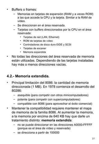 •   Buffers o frames:
     – Memorias en tarjetas de expansión (RAM y a veces ROM)
       a las que accede la CPU y la tarjeta. Similar a la RAM de
       vídeo.
     – Se direccionan en el área reservada.
     – Tarjetas con buffers direccionados por la CPU en el área
       reservada:
         •   Tarjetas de red (LAN, Ethernet)
         •   ROM de tarjetas de vídeo
         •   Controladoras de disco duro EIDE y SCSI
         •   Tarjetas de escaner
         •   Memoria expandida
•   No todas las direcciones del área reservada de memoria
    están utilizadas. Dependiendo de las tarjetas instaladas
    hay más o menos direcciones vacías.


4.2.- Memoria extendida.
•   Principal limitación del 8086: la cantidad de memoria
    direccionada (1 MB). En 1978 comienza el desarrollo del
    80286:
     – asequible (para competir con otros minicomputadores)
     – potente (para competir con supercomputadores)
     – compatible con 8086 (para aprovechar el éxito comercial)
•   Mantener la compatibilidad requiere mantener el mapa
    de memoria de la familia 8086. Al aumentar la memoria,
    a la memoria por encima de 640 KB hay que darle un
    tratamiento distinto: memoria extendida:
     – no se puede direccionar en las direcciones A0000-FFFFF
       (porque es el área de vídeo y reservada)
     – se direcciona a partir de 100000

                                                               37
 