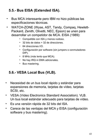 5.5.- Bus EISA (Extended ISA).

•    Bus MCA interesante pero IBM no hizo públicas las
     especificaciones técnicas.
•    WATCH-ZONE (Wyse, AST, Tandy, Compaq, Hewlett-
     Packard, Zenith, Olivetti, NEC, Epson) se unen para
     desarrollar un competidor de MCA. EISA (1989):
          • Compatible con ISA y menos ruidoso.
          • 32 bits de datos + 32 de direcciones.
          • 64 direcciones I/O.
          • Configuración por software (sin jumpers o conmutadores
            DIP).
          • 8 MHz (más lento que MCA).
          • No hay IRQ ni DMA adicionales.
          • Bus mastering.


    5.6.- VESA Local Bus (VLB).

•   Necesidad de un bus local rápido y estándar para
    expansiones de memoria, tarjetas de vídeo, tarjetas
    SCSI, etc.
•   VESA (Video Electronics Standard Association). VLB.
    Un bus local estándar adecuado para tarjetas de vídeo.
•   Es una versión rápida de 32 bits del ISA.
•   Carece de las ventajas del MCA y EISA (configuración
    software y bus mastering).




                                                                     43
 