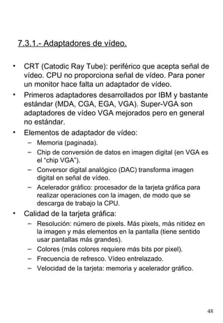 7.3.1.- Adaptadores de vídeo.

•    CRT (Catodic Ray Tube): periférico que acepta señal de
     vídeo. CPU no proporciona señal de vídeo. Para poner
     un monitor hace falta un adaptador de vídeo.
•    Primeros adaptadores desarrollados por IBM y bastante
     estándar (MDA, CGA, EGA, VGA). Super-VGA son
     adaptadores de vídeo VGA mejorados pero en general
     no estándar.
•    Elementos de adaptador de vídeo:
      – Memoria (paginada).
      – Chip de conversión de datos en imagen digital (en VGA es
        el “chip VGA”).
      – Conversor digital analógico (DAC) transforma imagen
        digital en señal de vídeo.
      – Acelerador gráfico: procesador de la tarjeta gráfica para
        realizar operaciones con la imagen, de modo que se
        descarga de trabajo la CPU.
•    Calidad de la tarjeta gráfica:
      – Resolución: número de pixels. Más pixels, más nitidez en
        la imagen y más elementos en la pantalla (tiene sentido
        usar pantallas más grandes).
      – Colores (más colores requiere más bits por pixel).
      – Frecuencia de refresco. Vídeo entrelazado.
      – Velocidad de la tarjeta: memoria y acelerador gráfico.




                                                                   48
 
