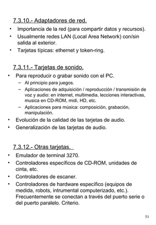 7.3.10.- Adaptadores de red.
•    Importancia de la red (para compartir datos y recursos).
•    Usualmente redes LAN (Local Area Network) con/sin
     salida al exterior.
•    Tarjetas típicas: ethernet y token-ring.


    7.3.11.- Tarjetas de sonido.
•    Para reproducir o grabar sonido con el PC.
      – Al principio para juegos.
      – Aplicaciones de adquisición / reproducción / transmisión de
        voz y audio: en internet, multimedia, lecciones interactivas,
        musica en CD-ROM, midi, HD, etc.
      – Aplicaciones para música: composición, grabación,
        manipulación.
•    Evolución de la calidad de las tarjetas de audio.
•    Generalización de las tarjetas de audio.


    7.3.12.- Otras tarjetas.
•    Emulador de terminal 3270.
•    Controladores específicos de CD-ROM, unidades de
     cinta, etc.
•    Controladores de escaner.
•    Controladores de hardware específico (equipos de
     medida, robots, intrumental computerizado, etc.).
     Frecuentemente se conectan a través del puerto serie o
     del puerto paralelo. Criterio.

                                                                    51
 