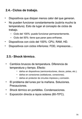 2.4.- Ciclos de trabajo.

•    Dispositivos que disipan menos calor del que generan.
•    No pueden funcionar constantemente (subiría mucho la
     temperatura). Esto da lugar al concepto de ciclos de
     trabajo.
      – Ciclo del 100%: puede funcionar permanentemente.
      – Ciclo del 50%: tiene que parar para enfriarse.
•    Dispositivos con ciclo del 100%: CPU, RAM, HD.
•    Dispositivos con ciclos inferiores: FDD, impresoras...


    2.5.- Shock térmico.

•     Cambios bruscos de temperatura. Diferencia de
      temperatura y tiempo. Efecto:
           • daños en dispositivos (semiconductores, discos, pistas, etc.).
           • daños en conexiones (soldaduras, conexiones).
           • daños en protector de circuitos impresos y corrosión.
•     El problema del lunes por la mañana. Soluciones.
      Precauciones.
•     Shock térmico en portátiles. Condensaciones.
•     Exposición directa a rayos solares (60-70ºC).




                                                                         56
 