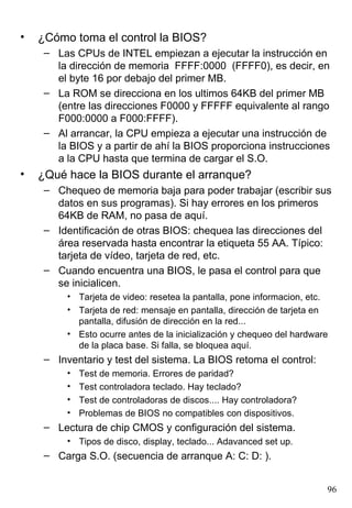 •   ¿Cómo toma el control la BIOS?
     – Las CPUs de INTEL empiezan a ejecutar la instrucción en
       la dirección de memoria FFFF:0000 (FFFF0), es decir, en
       el byte 16 por debajo del primer MB.
     – La ROM se direcciona en los ultimos 64KB del primer MB
       (entre las direcciones F0000 y FFFFF equivalente al rango
       F000:0000 a F000:FFFF).
     – Al arrancar, la CPU empieza a ejecutar una instrucción de
       la BIOS y a partir de ahí la BIOS proporciona instrucciones
       a la CPU hasta que termina de cargar el S.O.
•   ¿Qué hace la BIOS durante el arranque?
     – Chequeo de memoria baja para poder trabajar (escribir sus
       datos en sus programas). Si hay errores en los primeros
       64KB de RAM, no pasa de aquí.
     – Identificación de otras BIOS: chequea las direcciones del
       área reservada hasta encontrar la etiqueta 55 AA. Típico:
       tarjeta de vídeo, tarjeta de red, etc.
     – Cuando encuentra una BIOS, le pasa el control para que
       se inicialicen.
          • Tarjeta de video: resetea la pantalla, pone informacion, etc.
          • Tarjeta de red: mensaje en pantalla, dirección de tarjeta en
            pantalla, difusión de dirección en la red...
          • Esto ocurre antes de la inicialización y chequeo del hardware
            de la placa base. Si falla, se bloquea aquí.
     – Inventario y test del sistema. La BIOS retoma el control:
          •   Test de memoria. Errores de paridad?
          •   Test controladora teclado. Hay teclado?
          •   Test de controladoras de discos.... Hay controladora?
          •   Problemas de BIOS no compatibles con dispositivos.
     – Lectura de chip CMOS y configuración del sistema.
          • Tipos de disco, display, teclado... Adavanced set up.
     – Carga S.O. (secuencia de arranque A: C: D: ).


                                                                        96
 