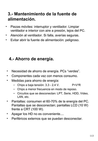 Piezas móviles: interruptor y ventilador. Limpiar ventilador e interior con aire a presión, lejos del PC. Atención al ventilador. Si falla, averías seguras. Evitar abrir la fuente de alimentación: peligroso. 3.- Mantenimiento de la fuente de alimentación. Necesidad de ahorro de energía. PCs “verdes”. Componentes cada vez con menos consumo. Medidas para ahorro de energía: Chips a baja tensión: 3.3 - 2.4 V. P=V 2 R Chips a menor frecuencia en modo de reposo. Circuitos que se desconectan: LPT, Serie, HDD, Video, LAN, etc. Pantallas: consumen el 60-70% de la energía del PC. Pantallas que se desconectan; pantallas LCD (10 W) frente a CRT (100 W). Apagar los HD no es conveniente.... Periféricos externos que se puedan desconectar. 4.- Ahorro de energía. 