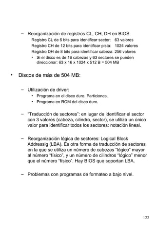 Reorganización de registros CL, CH, DH en BIOS: Registro CL de 6 bits para identificar sector: 63 valores Registro CH de 12 bits para identificar pista: 1024 valores Registro DH de 8 bits para identificar cabeza: 256 valores Si el disco es de 16 cabezas y 63 sectores se pueden direccionar: 63 x 16 x 1024 x 512 B = 504 MB Discos de más de 504 MB: Utilización de driver: Programa en el disco duro. Particiones. Programa en ROM del disco duro. “ Traducción de sectores”: en lugar de identificar el sector con 3 valores (cabeza, cilindro, sector), se utiliza un único valor para identificar todos los sectores: notación lineal. Reorganización lógica de sectores: Logical Block Addressig (LBA). Es otra forma de traducción de sectores en la que se utiliza un número de cabezas “lógico” mayor al número “físico”, y un número de cilindros “lógico” menor que el número “físico”. Hay BIOS que soportan LBA. Problemas con programas de formateo a bajo nivel. 