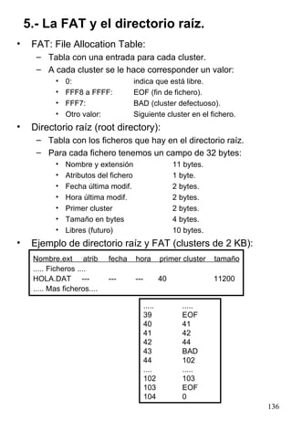 5.- La FAT y el directorio raíz. FAT: File Allocation Table: Tabla con una entrada para cada cluster. A cada cluster se le hace corresponder un valor: 0: indica que está libre. FFF8 a FFFF: EOF (fin de fichero). FFF7: BAD (cluster defectuoso). Otro valor: Siguiente cluster en el fichero. Directorio raíz (root directory): Tabla con los ficheros que hay en el directorio raíz. Para cada fichero tenemos un campo de 32 bytes: Nombre y extensión 11 bytes. Atributos del fichero 1 byte. Fecha última modif. 2 bytes. Hora última modif. 2 bytes. Primer cluster 2 bytes. Tamaño en bytes 4 bytes. Libres (futuro) 10 bytes. Ejemplo de directorio raíz y FAT (clusters de 2 KB): Nombre.ext  atrib  fecha  hora  primer cluster  tamaño ..... Ficheros .... HOLA.DAT  ---  ---  ---  40  11200 ..... Mas ficheros.... ..... ..... 39 EOF 40 41 41 42 42 44 43 BAD 44 102 .... ..... 102 103 103 EOF 104 0 
